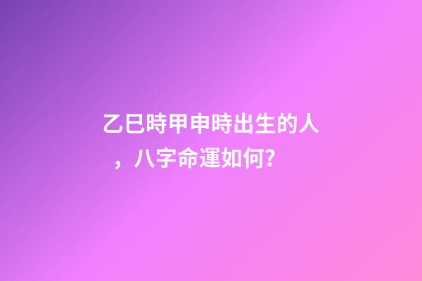 乙巳時甲申時出生的人，八字命運如何？